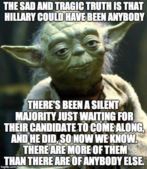 Star Wars Yoda | THE SAD AND TRAGIC TRUTH IS THAT HILLARY COULD HAVE BEEN ANYBODY; THERE'S BEEN A SILENT MAJORITY JUST WAITING FOR THEIR CANDIDATE TO COME ALONG, AND HE DID, SO NOW WE KNOW.  THERE ARE MORE OF THEM THAN THERE ARE OF ANYBODY ELSE. | image tagged in memes,star wars yoda | made w/ Imgflip meme maker