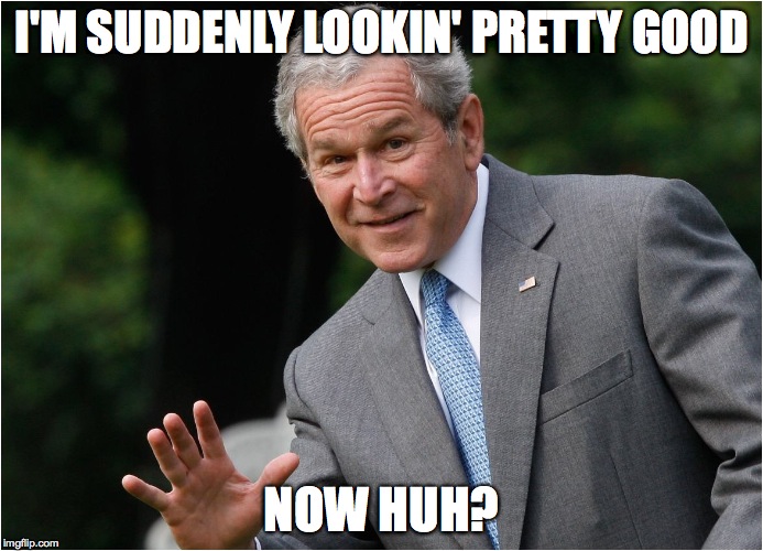 George Bush | I'M SUDDENLY LOOKIN' PRETTY GOOD; NOW HUH? | image tagged in george bush | made w/ Imgflip meme maker