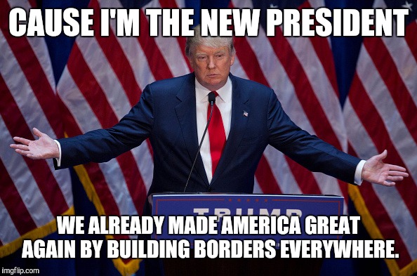 Donald Trump | CAUSE I'M THE NEW PRESIDENT; WE ALREADY MADE AMERICA GREAT AGAIN BY BUILDING BORDERS EVERYWHERE. | image tagged in donald trump | made w/ Imgflip meme maker