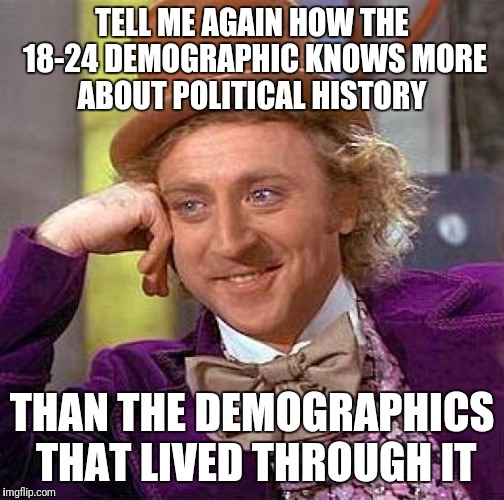 Creepy Condescending Wonka | TELL ME AGAIN HOW THE 18-24 DEMOGRAPHIC KNOWS MORE ABOUT POLITICAL HISTORY; THAN THE DEMOGRAPHICS THAT LIVED THROUGH IT | image tagged in memes,creepy condescending wonka | made w/ Imgflip meme maker