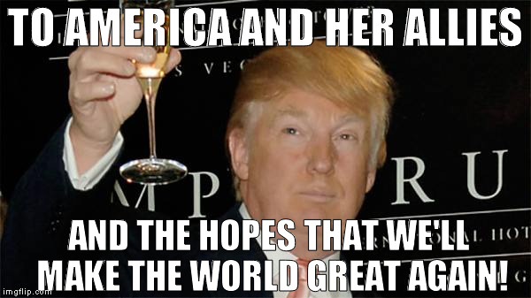 Donald Trump Cheers | TO AMERICA AND HER ALLIES; AND THE HOPES THAT WE'LL MAKE THE WORLD GREAT AGAIN! | image tagged in donald trump cheers,memes,donald trump approves,hillary clinton for prison hospital 2016,45th president | made w/ Imgflip meme maker