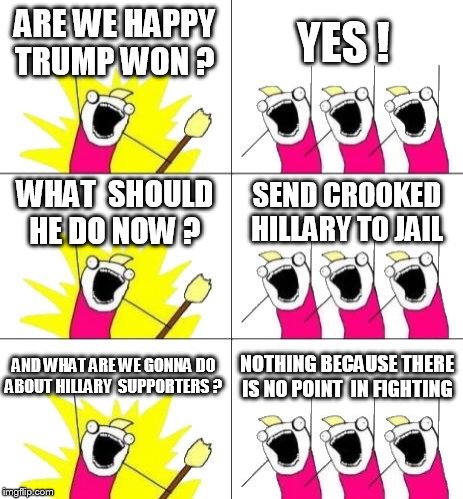 YES  you can be mad ,  NO  you dont have to  use the hatred on trump supporters  deal with  it   trump isnt as bad as you think  | ARE WE HAPPY TRUMP WON ? YES ! WHAT  SHOULD HE DO NOW ? SEND CROOKED HILLARY TO JAIL; AND WHAT ARE WE GONNA DO ABOUT HILLARY  SUPPORTERS ? NOTHING BECAUSE THERE IS NO POINT  IN FIGHTING | image tagged in memes,what do we want 3 | made w/ Imgflip meme maker