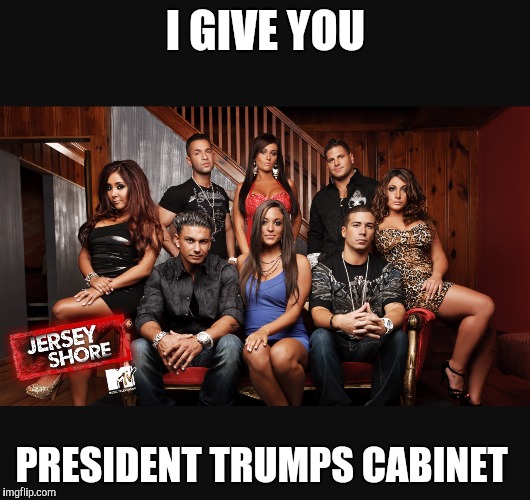 I GIVE YOU; PRESIDENT TRUMPS CABINET | image tagged in jersey shore,trump,donald trump,donald trump approves,election 2016 | made w/ Imgflip meme maker
