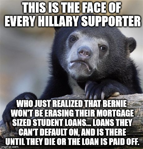 Confession Bear Meme | THIS IS THE FACE OF EVERY HILLARY SUPPORTER WHO JUST REALIZED THAT BERNIE WON'T BE ERASING THEIR MORTGAGE SIZED STUDENT LOANS... LOANS THEY  | image tagged in memes,confession bear | made w/ Imgflip meme maker