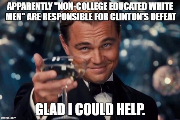 Leonardo Dicaprio Cheers | APPARENTLY "NON-COLLEGE EDUCATED WHITE MEN" ARE RESPONSIBLE FOR CLINTON'S DEFEAT; GLAD I COULD HELP. | image tagged in memes,leonardo dicaprio cheers | made w/ Imgflip meme maker