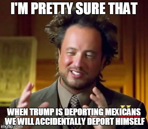 Ancient Aliens | I'M PRETTY SURE THAT; WHEN TRUMP IS DEPORTING MEXICANS WE WILL ACCIDENTALLY DEPORT HIMSELF | image tagged in memes,ancient aliens | made w/ Imgflip meme maker
