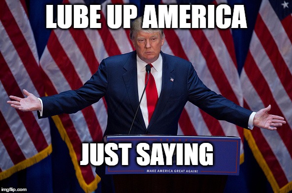 Trump is about to screw the world - starting with America | LUBE UP AMERICA; JUST SAYING | image tagged in donald trump,president 2016 | made w/ Imgflip meme maker
