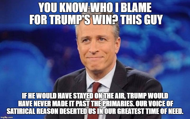 I will N E V E R forgive you for this Jon! | YOU KNOW WHO I BLAME FOR TRUMP'S WIN? THIS GUY; IF HE WOULD HAVE STAYED ON THE AIR, TRUMP WOULD HAVE NEVER MADE IT PAST THE PRIMARIES. OUR VOICE OF SATIRICAL REASON DESERTED US IN OUR GREATEST TIME OF NEED. | image tagged in jon stewart,trump,hillary,election 2016 | made w/ Imgflip meme maker