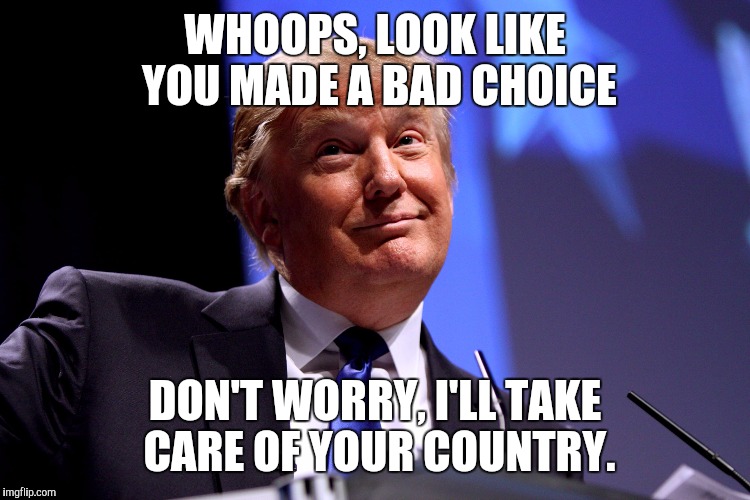 Donald Trump No2 | WHOOPS, LOOK LIKE YOU MADE A BAD CHOICE; DON'T WORRY, I'LL TAKE CARE OF YOUR COUNTRY. | image tagged in donald trump no2 | made w/ Imgflip meme maker