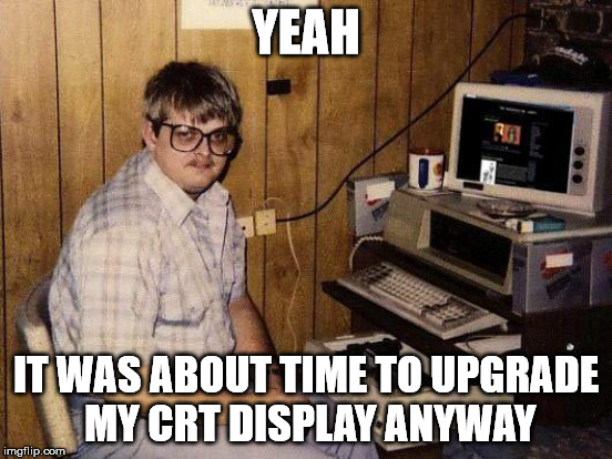 YEAH IT WAS ABOUT TIME TO UPGRADE MY CRT DISPLAY ANYWAY | made w/ Imgflip meme maker