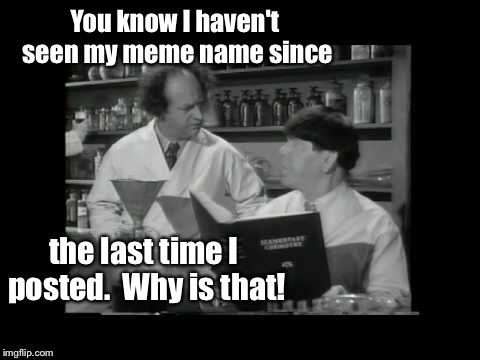And the odd thing is it happens every time! | You know I haven't seen my meme name since; the last time I posted.  Why is that! | image tagged in memes,3 stooges,lab,meme name,post | made w/ Imgflip meme maker