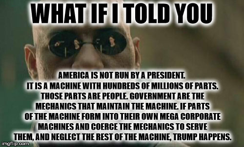 Matrix Morpheus Meme | WHAT IF I TOLD YOU AMERICA IS NOT RUN BY A PRESIDENT. IT IS A MACHINE WITH HUNDREDS OF MILLIONS OF PARTS. THOSE PARTS ARE PEOPLE. GOVERNMENT | image tagged in memes,matrix morpheus | made w/ Imgflip meme maker