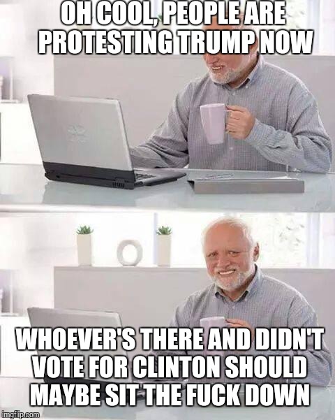 Hide the Pain Harold Meme | OH COOL, PEOPLE ARE PROTESTING TRUMP NOW; WHOEVER'S THERE AND DIDN'T VOTE FOR CLINTON SHOULD MAYBE SIT THE FUCK DOWN | image tagged in memes,hide the pain harold | made w/ Imgflip meme maker