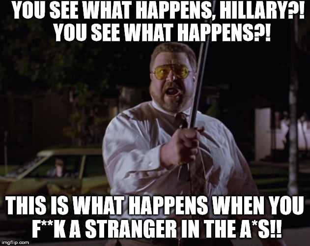 big lebowski | YOU SEE WHAT HAPPENS, HILLARY?! 
YOU SEE WHAT HAPPENS?! THIS IS WHAT HAPPENS WHEN YOU F**K A STRANGER IN THE A*S!! | image tagged in hillary clinton | made w/ Imgflip meme maker