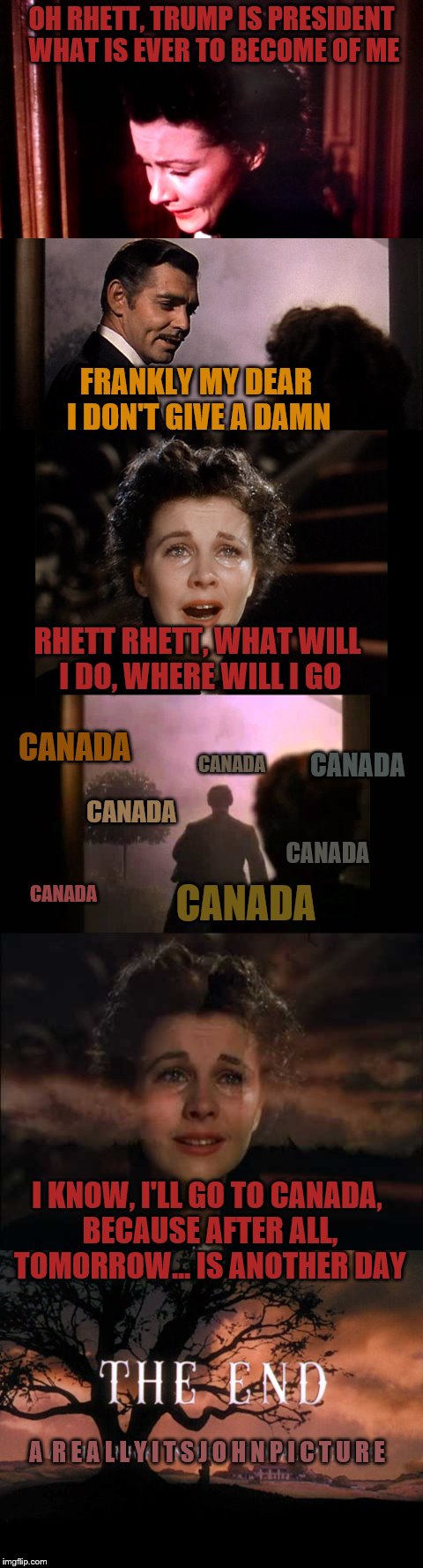 Time may prove me wrong, but I think too many out there are being overly melodramatic.  | OH RHETT, TRUMP IS PRESIDENT WHAT IS EVER TO BECOME OF ME; FRANKLY MY DEAR I DON'T GIVE A DAMN; RHETT RHETT, WHAT WILL I DO, WHERE WILL I GO; CANADA; CANADA; CANADA; CANADA; CANADA; CANADA; CANADA; I KNOW, I'LL GO TO CANADA, BECAUSE AFTER ALL, TOMORROW... IS ANOTHER DAY; A  R E A L L Y I T S J O H N P I C T U R E | image tagged in memes,election 2016,gone with the wind,gwtw | made w/ Imgflip meme maker