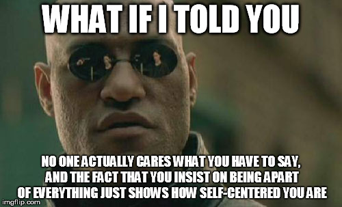Matrix Morpheus | WHAT IF I TOLD YOU; NO ONE ACTUALLY CARES WHAT YOU HAVE TO SAY, AND THE FACT THAT YOU INSIST ON BEING APART OF EVERYTHING JUST SHOWS HOW SELF-CENTERED YOU ARE | image tagged in memes,matrix morpheus | made w/ Imgflip meme maker