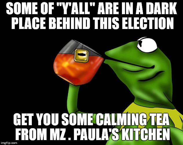 Kermit - Election Tea 
Calming Tea | SOME OF "Y'ALL" ARE IN A DARK PLACE BEHIND THIS ELECTION; GET YOU SOME CALMING TEA FROM MZ . PAULA'S KITCHEN | made w/ Imgflip meme maker