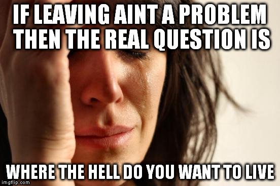 First World Problems Meme | IF LEAVING AINT A PROBLEM THEN THE REAL QUESTION IS; WHERE THE HELL DO YOU WANT TO LIVE | image tagged in memes,first world problems | made w/ Imgflip meme maker