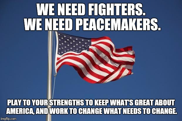 US Flag | WE NEED FIGHTERS. WE NEED PEACEMAKERS. PLAY TO YOUR STRENGTHS TO KEEP WHAT'S GREAT ABOUT AMERICA, AND WORK TO CHANGE WHAT NEEDS TO CHANGE. | image tagged in us flag | made w/ Imgflip meme maker
