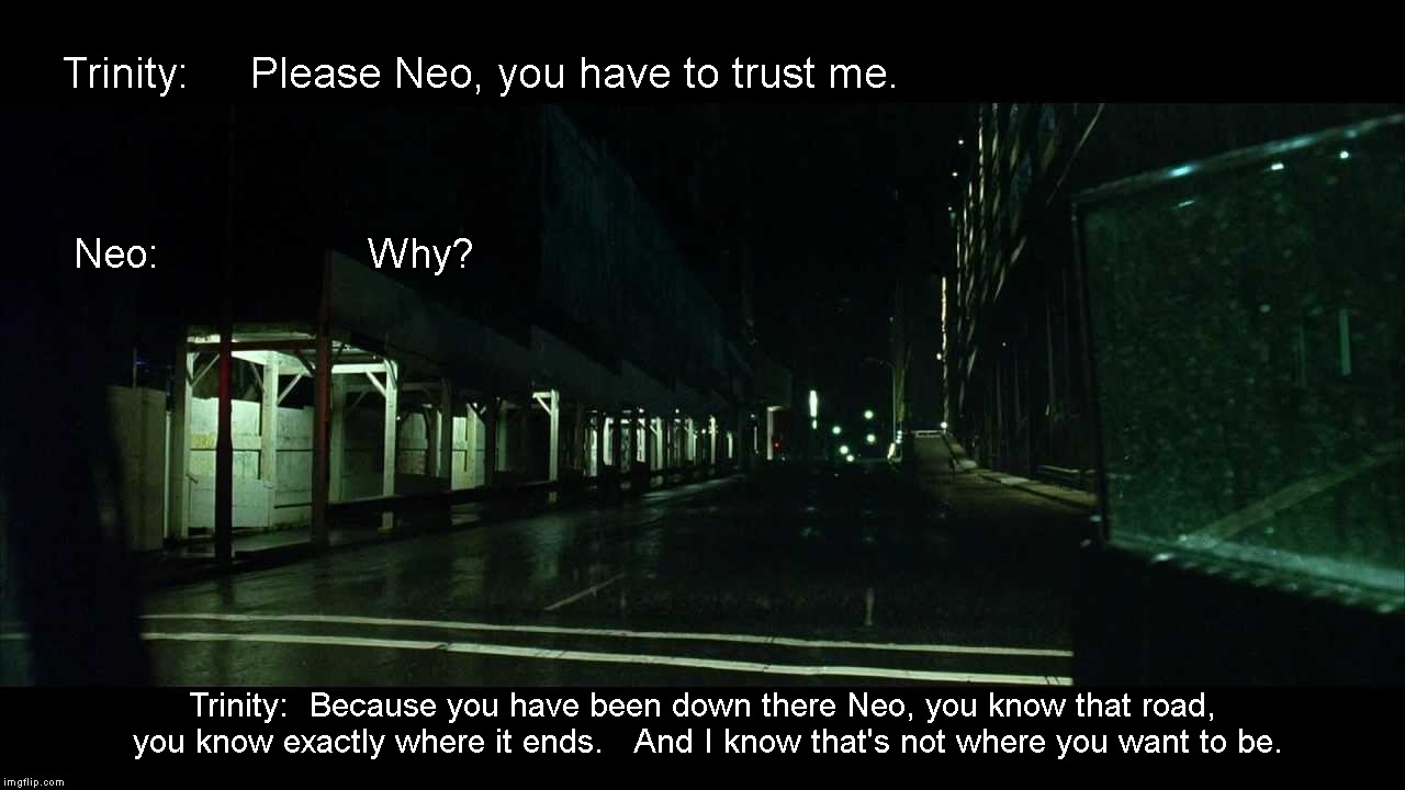 Been down that road | Trinity:     Please Neo, you have to trust me. Neo:                  
Why? Trinity: 
Because you have been down there Neo, you know that road, you know exactly where it ends.   And I know that's not where you want to be. | image tagged in neo,trinity,the matrix | made w/ Imgflip meme maker