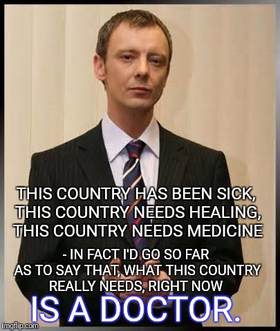 Harold Saxon | THIS COUNTRY HAS BEEN SICK, THIS COUNTRY NEEDS HEALING, THIS COUNTRY NEEDS MEDICINE; - IN FACT I'D GO SO FAR AS TO SAY THAT, WHAT THIS COUNTRY REALLY NEEDS, RIGHT NOW; IS A DOCTOR. | image tagged in doctor who,the master | made w/ Imgflip meme maker