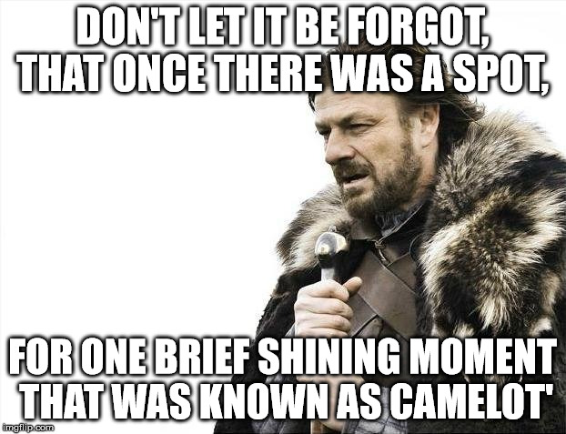 Brace Yourselves X is Coming Meme | DON'T LET IT BE FORGOT, THAT ONCE THERE WAS A SPOT, FOR ONE BRIEF SHINING MOMENT THAT WAS KNOWN AS CAMELOT' | image tagged in memes,brace yourselves x is coming | made w/ Imgflip meme maker