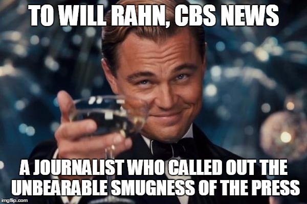 Leonardo Dicaprio Cheers Meme | TO WILL RAHN, CBS NEWS; A JOURNALIST WHO CALLED OUT THE UNBEARABLE SMUGNESS OF THE PRESS | image tagged in memes,leonardo dicaprio cheers | made w/ Imgflip meme maker
