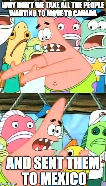 Put It Somewhere Else Patrick | WHY DON'T WE TAKE ALL THE PEOPLE WANTING TO MOVE TO CANADA; AND SENT THEM TO MEXICO | image tagged in memes,put it somewhere else patrick | made w/ Imgflip meme maker