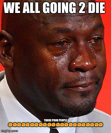 Crying Jordan | WE ALL GOING 2 DIE; THOSE POOR PEOPLE 😭😭😭😭😭😭😭😭😭😭😭😭😭😭😭😭😭😭😭😭😭😭 | image tagged in crying jordan | made w/ Imgflip meme maker