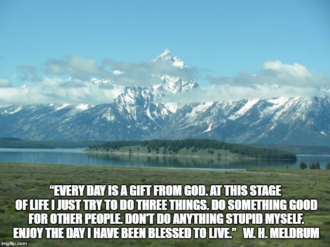 Tetons and life | “EVERY DAY IS A GIFT FROM GOD. AT THIS STAGE OF LIFE I JUST TRY TO DO THREE THINGS. DO SOMETHING GOOD FOR OTHER PEOPLE. DON'T DO ANYTHING STUPID MYSELF. ENJOY THE DAY I HAVE BEEN BLESSED TO LIVE.”
 
W. H. MELDRUM | image tagged in tetons,life | made w/ Imgflip meme maker