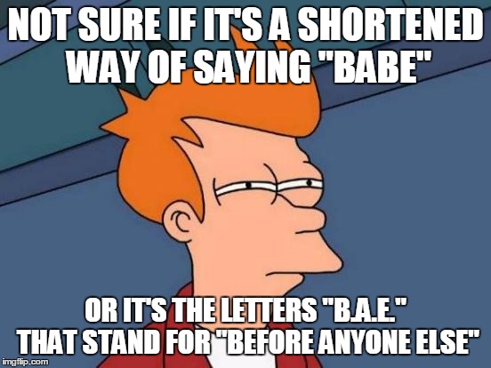 Futurama Fry Meme | NOT SURE IF IT'S A SHORTENED WAY OF SAYING "BABE" OR IT'S THE LETTERS "B.A.E." THAT STAND FOR "BEFORE ANYONE ELSE" | image tagged in memes,futurama fry | made w/ Imgflip meme maker