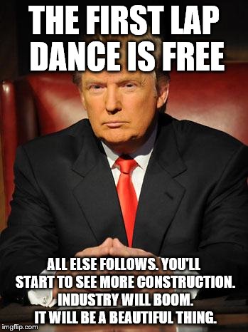 Serious Trump | THE FIRST LAP DANCE IS FREE; ALL ELSE FOLLOWS. YOU'LL START TO SEE MORE CONSTRUCTION. INDUSTRY WILL BOOM. IT WILL BE A BEAUTIFUL THING. | image tagged in serious trump | made w/ Imgflip meme maker