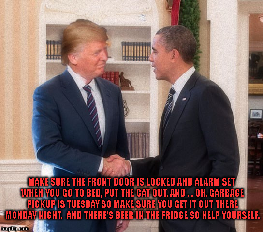 The handoff. | MAKE SURE THE FRONT DOOR IS LOCKED AND ALARM SET WHEN YOU GO TO BED, PUT THE CAT OUT, AND . . OH, GARBAGE PICKUP IS TUESDAY SO MAKE SURE YOU GET IT OUT THERE MONDAY NIGHT.  AND THERE'S BEER IN THE FRIDGE SO HELP YOURSELF. | image tagged in trump and obama | made w/ Imgflip meme maker