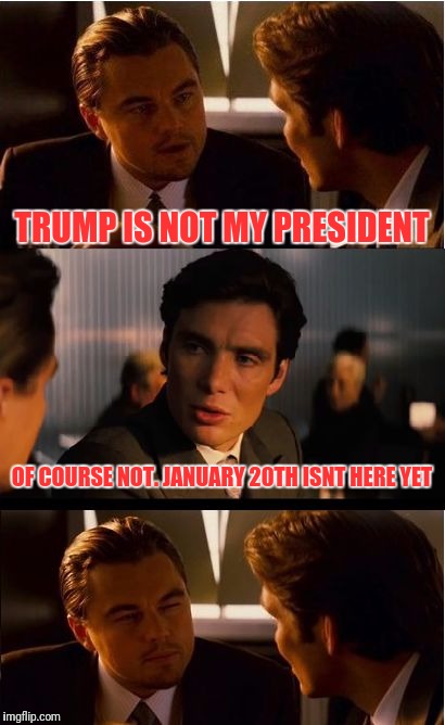 It's November 9th, and this is what I think about people upset over the results | TRUMP IS NOT MY PRESIDENT; OF COURSE NOT. JANUARY 20TH ISNT HERE YET | image tagged in memes,inception | made w/ Imgflip meme maker