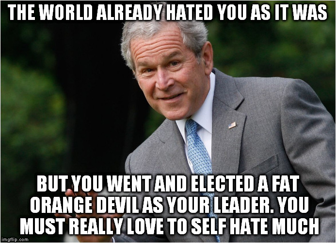 fat evil trump | THE WORLD ALREADY HATED YOU AS IT WAS; BUT YOU WENT AND ELECTED A FAT ORANGE DEVIL AS YOUR LEADER. YOU MUST REALLY LOVE TO SELF HATE MUCH | image tagged in george bush,evil,hate,bigot,fat bastard,donald trump the clown | made w/ Imgflip meme maker