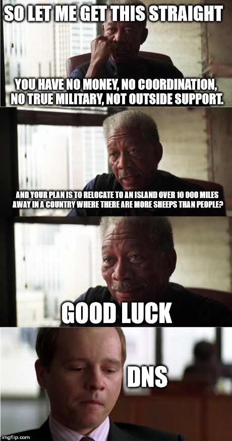 Morgan Freeman Good Luck Meme | SO LET ME GET THIS STRAIGHT; YOU HAVE NO MONEY, NO COORDINATION, NO TRUE MILITARY, NOT OUTSIDE SUPPORT. AND YOUR PLAN IS TO RELOCATE TO AN ISLAND OVER 10 000 MILES AWAY IN A COUNTRY WHERE THERE ARE MORE SHEEPS THAN PEOPLE? GOOD LUCK; DNS | image tagged in memes,morgan freeman good luck | made w/ Imgflip meme maker