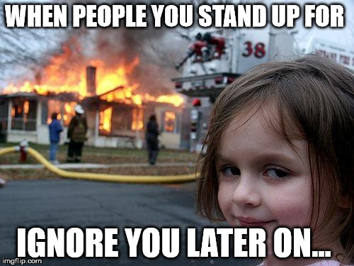 Disaster Girl Meme | WHEN PEOPLE YOU STAND UP FOR; IGNORE YOU LATER ON... | image tagged in memes,disaster girl | made w/ Imgflip meme maker