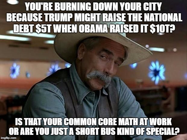 sam elliot april fools | YOU'RE BURNING DOWN YOUR CITY BECAUSE TRUMP MIGHT RAISE THE NATIONAL DEBT $5T WHEN OBAMA RAISED IT $10T? IS THAT YOUR COMMON CORE MATH AT WORK OR ARE YOU JUST A SHORT BUS KIND OF SPECIAL? | image tagged in sam elliot april fools | made w/ Imgflip meme maker