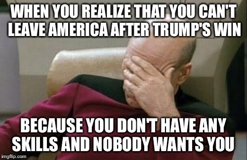 Captain Picard Facepalm Meme | WHEN YOU REALIZE THAT YOU CAN'T LEAVE AMERICA AFTER TRUMP'S WIN; BECAUSE YOU DON'T HAVE ANY SKILLS AND NOBODY WANTS YOU | image tagged in memes,captain picard facepalm | made w/ Imgflip meme maker