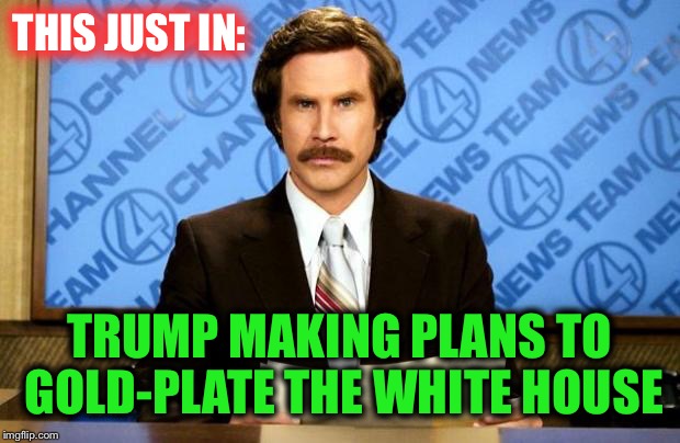 His ego demands it | THIS JUST IN:; TRUMP MAKING PLANS TO GOLD-PLATE THE WHITE HOUSE | image tagged in breaking news | made w/ Imgflip meme maker
