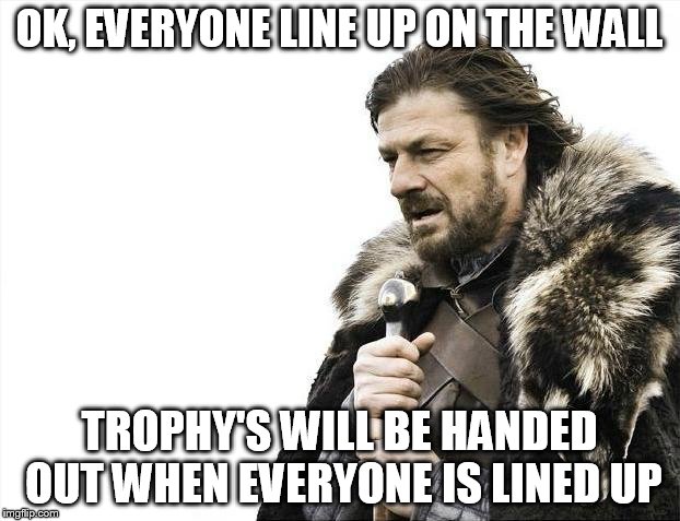 Brace Yourselves X is Coming | OK, EVERYONE LINE UP ON THE WALL; TROPHY'S WILL BE HANDED OUT WHEN EVERYONE IS LINED UP | image tagged in memes,brace yourselves x is coming | made w/ Imgflip meme maker