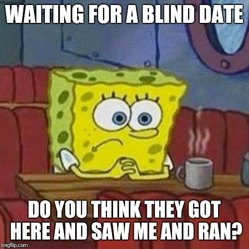 sponge bob | WAITING FOR A BLIND DATE; DO YOU THINK THEY GOT HERE AND SAW ME AND RAN? | image tagged in sponge bob,waiting,date | made w/ Imgflip meme maker