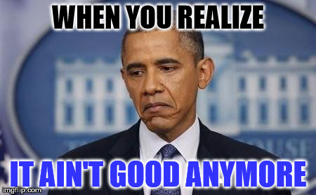 Obama Sad Face |  WHEN YOU REALIZE; IT AIN'T GOOD ANYMORE | image tagged in obama sad face | made w/ Imgflip meme maker