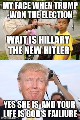 MY FACE WHEN TRUMP WON THE ELECTION; WAIT IS HILLARY THE NEW HITLER; YES SHE IS  AND YOUR LIFE IS GOD'S FAILIURE | image tagged in election 2016,trump,life equal to zero | made w/ Imgflip meme maker