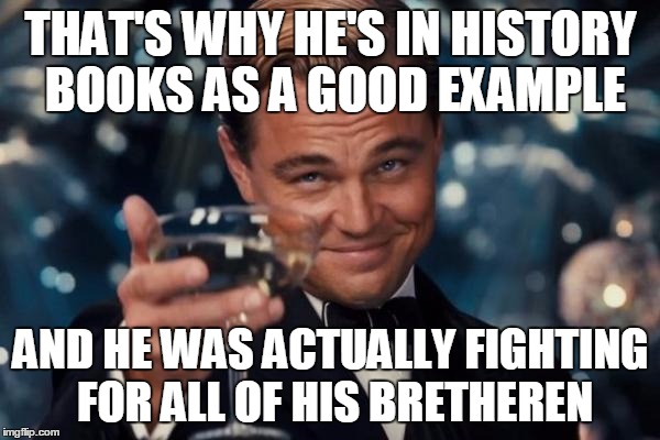 Leonardo Dicaprio Cheers Meme | THAT'S WHY HE'S IN HISTORY BOOKS AS A GOOD EXAMPLE AND HE WAS ACTUALLY FIGHTING FOR ALL OF HIS BRETHEREN | image tagged in memes,leonardo dicaprio cheers | made w/ Imgflip meme maker