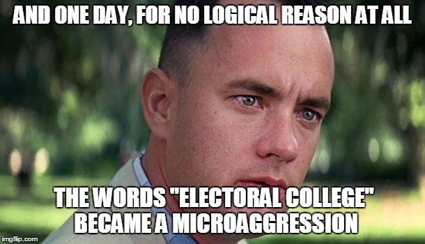 Today's Trigger Words Now Include... | AND ONE DAY, FOR NO LOGICAL REASON AT ALL; THE WORDS "ELECTORAL COLLEGE" BECAME A MICROAGGRESSION | image tagged in forest gump,memes,2016 elections,trump 2016,snowflakes,social justice warrior | made w/ Imgflip meme maker