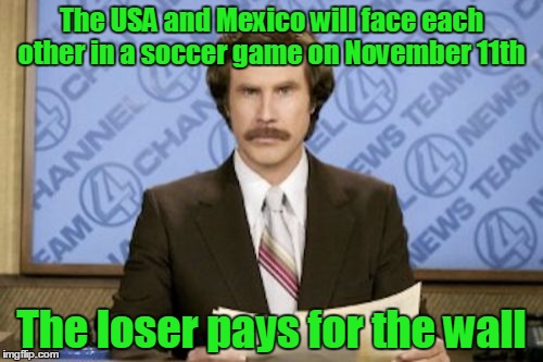 USA! USA! USA! | The USA and Mexico will face each other in a soccer game on November 11th; The loser pays for the wall | image tagged in memes,ron burgundy,it's true there actually is a game tomorrow,trump wall,donald trump,trhtimmy | made w/ Imgflip meme maker