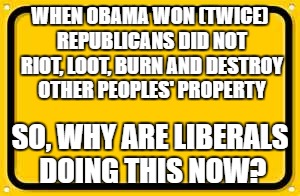 Blank Yellow Sign Meme |  WHEN OBAMA WON (TWICE) REPUBLICANS DID NOT RIOT, LOOT, BURN AND DESTROY OTHER PEOPLES' PROPERTY; SO, WHY ARE LIBERALS DOING THIS NOW? | image tagged in memes,blank yellow sign | made w/ Imgflip meme maker