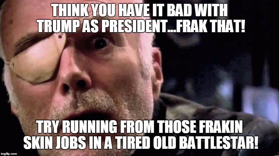 Col Tigh | THINK YOU HAVE IT BAD WITH TRUMP AS PRESIDENT...FRAK THAT! TRY RUNNING FROM THOSE FRAKIN SKIN JOBS IN A TIRED OLD BATTLESTAR! | image tagged in bsg | made w/ Imgflip meme maker
