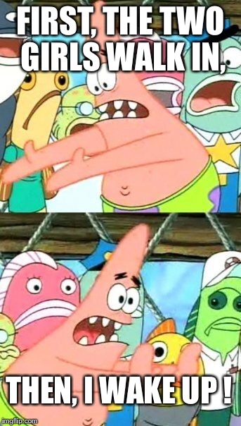 Put It Somewhere Else Patrick Meme | FIRST, THE TWO GIRLS WALK IN, THEN, I WAKE UP ! | image tagged in memes,put it somewhere else patrick | made w/ Imgflip meme maker